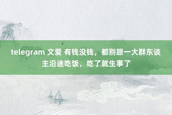 telegram 文爱 有钱没钱，都别跟一大群东谈主沿途吃饭，吃了就生事了