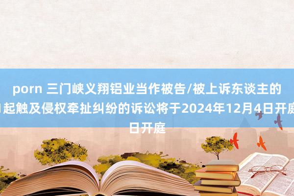 porn 三门峡义翔铝业当作被告/被上诉东谈主的1起触及侵权牵扯纠纷的诉讼将于2024年12月4日开庭