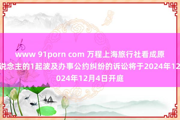 www 91porn com 万程上海旅行社看成原告/上诉东说念主的1起波及办事公约纠纷的诉讼将于2024年12月4日开庭