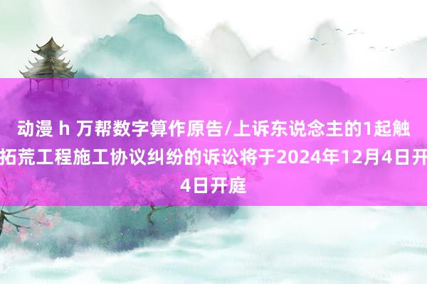 动漫 h 万帮数字算作原告/上诉东说念主的1起触及拓荒工程施工协议纠纷的诉讼将于2024年12月4日开庭