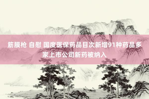 筋膜枪 自慰 国度医保药品目次新增91种药品多家上市公司新药被纳入