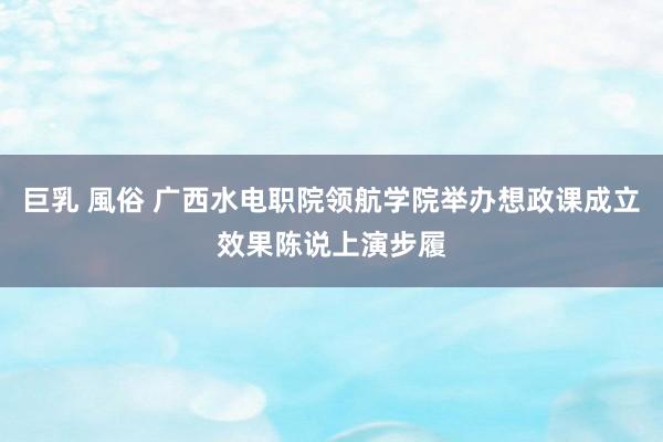 巨乳 風俗 广西水电职院领航学院举办想政课成立效果陈说上演步履