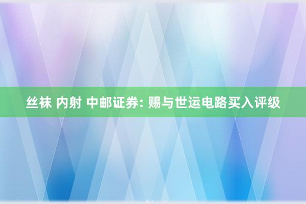 丝袜 内射 中邮证券: 赐与世运电路买入评级