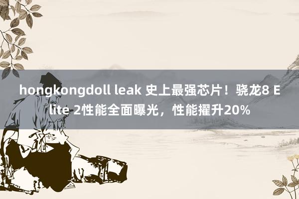 hongkongdoll leak 史上最强芯片！骁龙8 Elite 2性能全面曝光，性能擢升20%