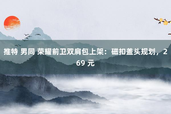 推特 男同 荣耀前卫双肩包上架：磁扣盖头规划，269 元