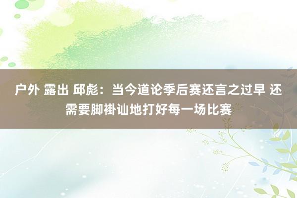 户外 露出 邱彪：当今道论季后赛还言之过早 还需要脚褂讪地打好每一场比赛