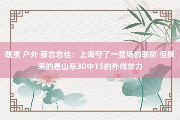 跳蛋 户外 薛念念佳：上海守了一整场的联防 但换来的是山东30中15的外线效力