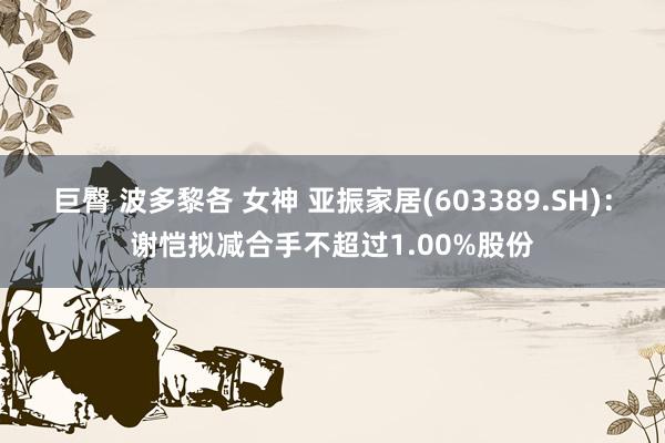 巨臀 波多黎各 女神 亚振家居(603389.SH)：谢恺拟减合手不超过1.00%股份