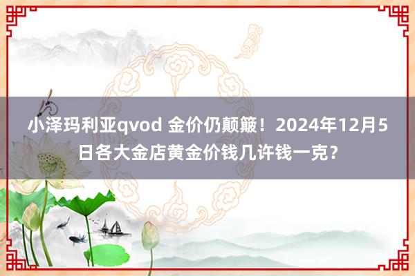 小泽玛利亚qvod 金价仍颠簸！2024年12月5日各大金店黄金价钱几许钱一克？