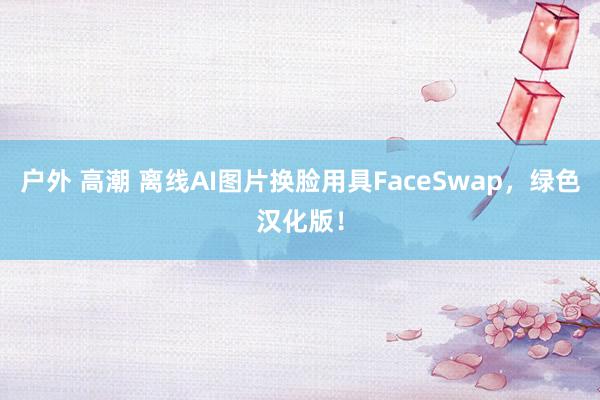 户外 高潮 离线AI图片换脸用具FaceSwap，绿色汉化版！