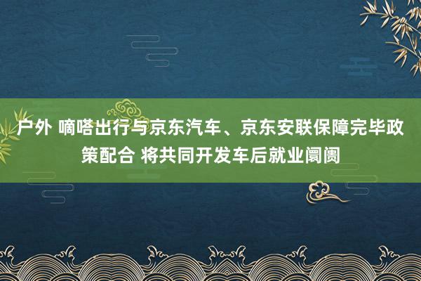 户外 嘀嗒出行与京东汽车、京东安联保障完毕政策配合 将共同开发车后就业阛阓