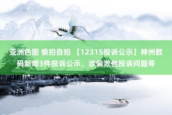 亚洲色图 偷拍自拍 【12315投诉公示】神州数码新增3件投诉公示，涉偏激他投诉问题等