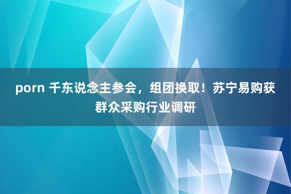 porn 千东说念主参会，组团换取！苏宁易购获群众采购行业调研