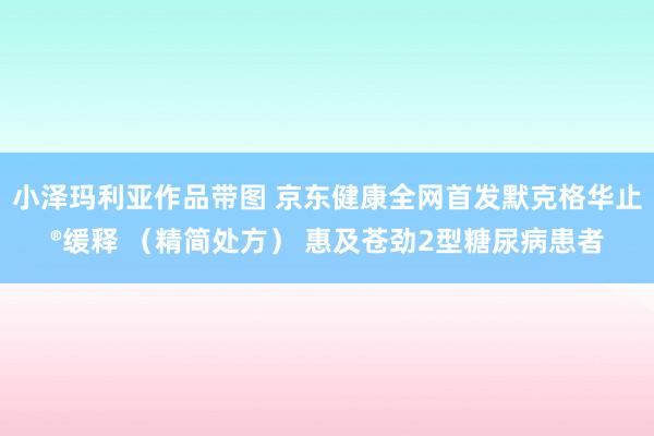 小泽玛利亚作品带图 京东健康全网首发默克格华止®缓释 （精简处方） 惠及苍劲2型糖尿病患者