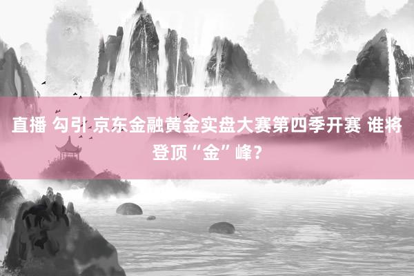 直播 勾引 京东金融黄金实盘大赛第四季开赛 谁将登顶“金”峰？