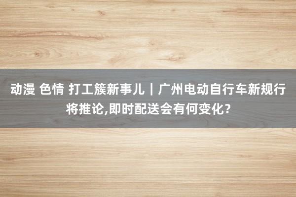 动漫 色情 打工簇新事儿｜广州电动自行车新规行将推论，即时配送会有何变化？