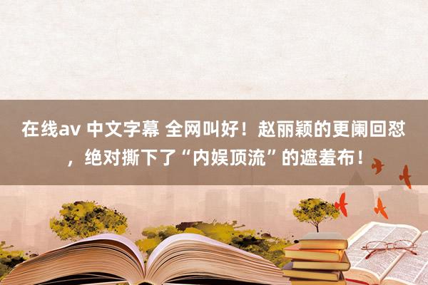 在线av 中文字幕 全网叫好！赵丽颖的更阑回怼，绝对撕下了“内娱顶流”的遮羞布！