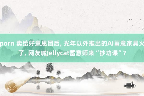 porn 卖给好意思团后， 光年以外推出的AI蓄意家具火了， 网友喊Jellycat蓄意师来“抄功课”?