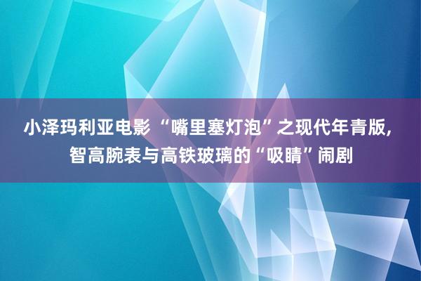 小泽玛利亚电影 “嘴里塞灯泡”之现代年青版， 智高腕表与高铁玻璃的“吸睛”闹剧