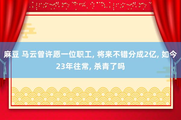 麻豆 马云曾许愿一位职工， 将来不错分成2亿， 如今23年往常， 杀青了吗