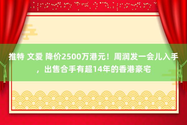 推特 文爱 降价2500万港元！周润发一会儿入手，出售合手有超14年的香港豪宅