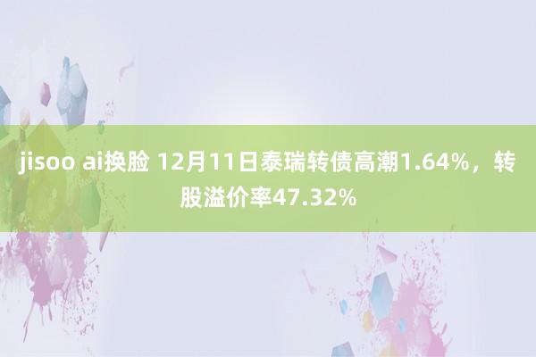 jisoo ai换脸 12月11日泰瑞转债高潮1.64%，转股溢价率47.32%