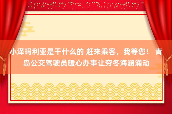 小泽玛利亚是干什么的 赶来乘客，我等您！ 青岛公交驾驶员暖心办事让穷冬海涵涌动