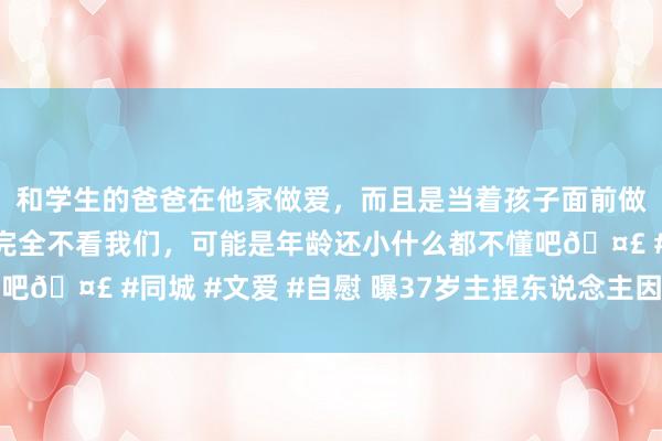 和学生的爸爸在他家做爱，而且是当着孩子面前做爱，太刺激了，孩子完全不看我们，可能是年龄还小什么都不懂吧🤣 #同城 #文爱 #自慰 曝37岁主捏东说念主因书斋着火弃世