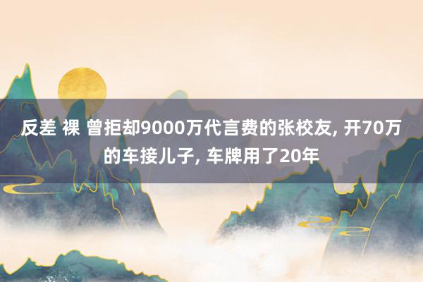 反差 裸 曾拒却9000万代言费的张校友， 开70万的车接儿子， 车牌用了20年