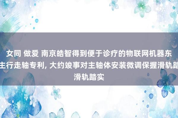 女同 做爱 南京皓智得到便于诊疗的物联网机器东谈主行走轴专利， 大约竣事对主轴体安装微调保握滑轨踏实