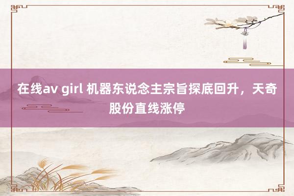 在线av girl 机器东说念主宗旨探底回升，天奇股份直线涨停