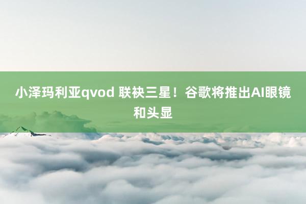 小泽玛利亚qvod 联袂三星！谷歌将推出AI眼镜和头显