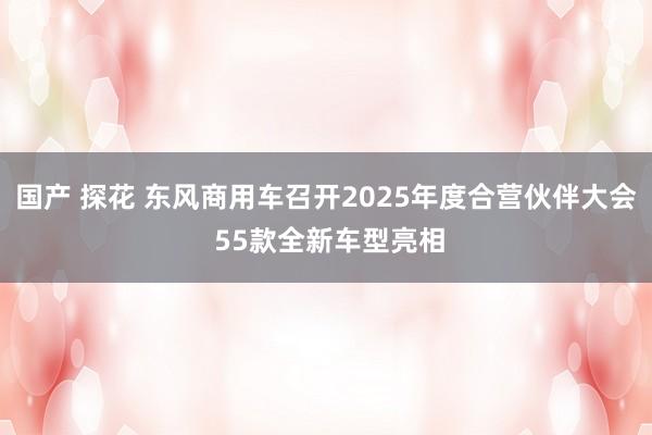 国产 探花 东风商用车召开2025年度合营伙伴大会 55款全新车型亮相