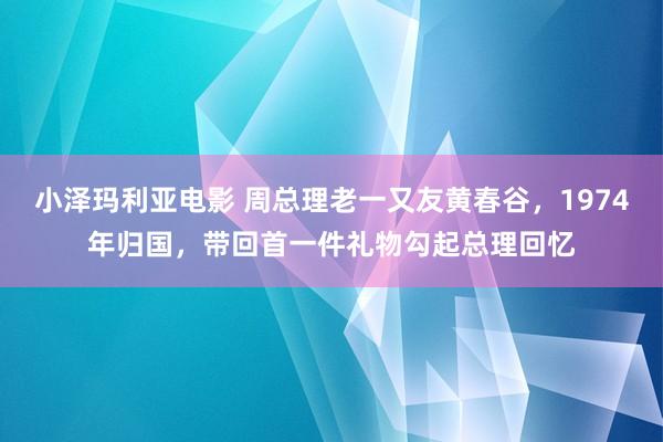 小泽玛利亚电影 周总理老一又友黄春谷，1974年归国，带回首一件礼物勾起总理回忆