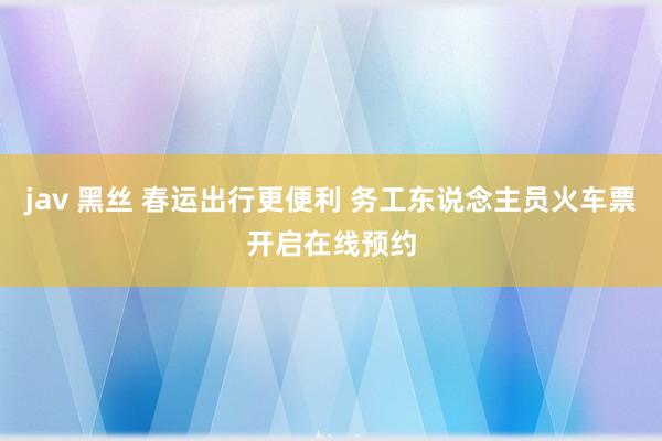 jav 黑丝 春运出行更便利 务工东说念主员火车票开启在线预约