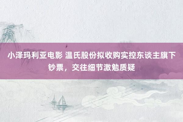 小泽玛利亚电影 温氏股份拟收购实控东谈主旗下钞票，交往细节激勉质疑