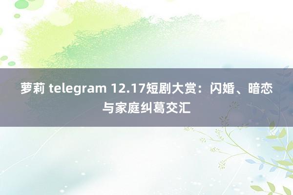 萝莉 telegram 12.17短剧大赏：闪婚、暗恋与家庭纠葛交汇