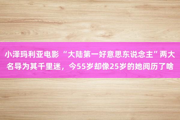 小泽玛利亚电影 “大陆第一好意思东说念主”两大名导为其千里迷，今55岁却像25岁的她阅历了啥