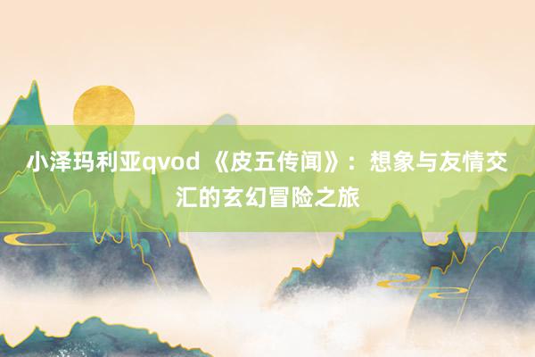 小泽玛利亚qvod 《皮五传闻》：想象与友情交汇的玄幻冒险之旅