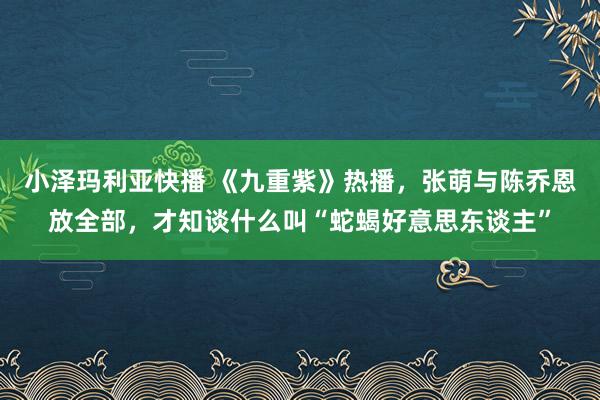 小泽玛利亚快播 《九重紫》热播，张萌与陈乔恩放全部，才知谈什么叫“蛇蝎好意思东谈主”