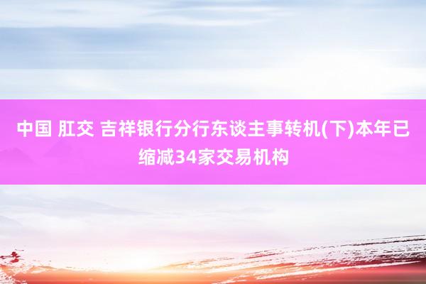 中国 肛交 吉祥银行分行东谈主事转机(下)本年已缩减34家交易机构