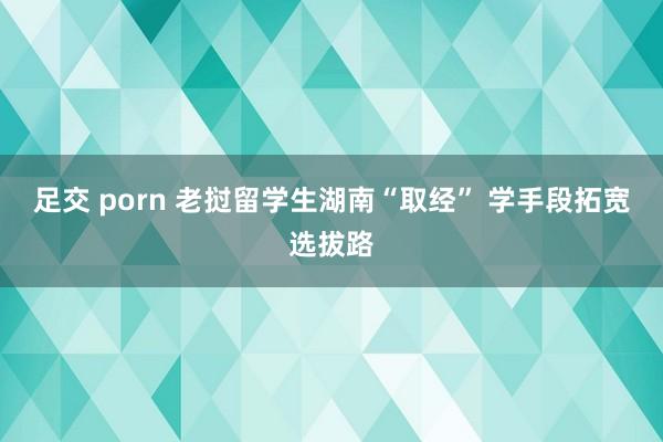 足交 porn 老挝留学生湖南“取经” 学手段拓宽选拔路