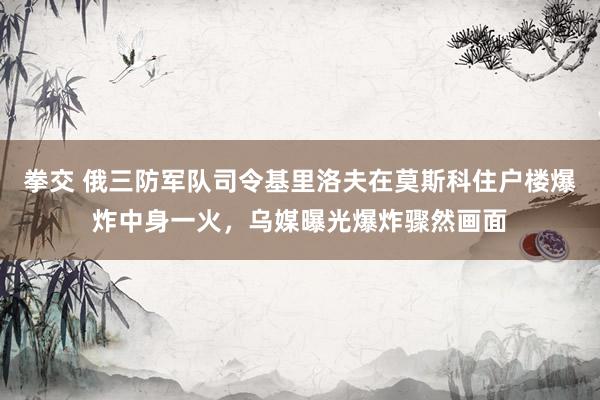 拳交 俄三防军队司令基里洛夫在莫斯科住户楼爆炸中身一火，乌媒曝光爆炸骤然画面