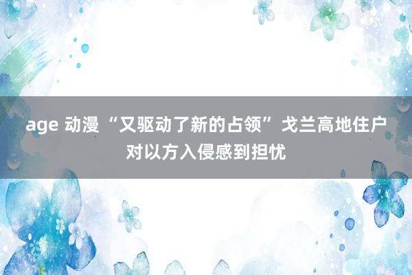 age 动漫 “又驱动了新的占领” 戈兰高地住户对以方入侵感到担忧