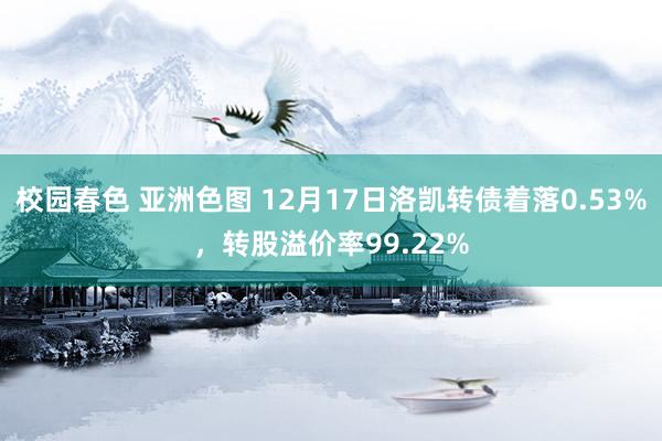 校园春色 亚洲色图 12月17日洛凯转债着落0.53%，转股溢价率99.22%