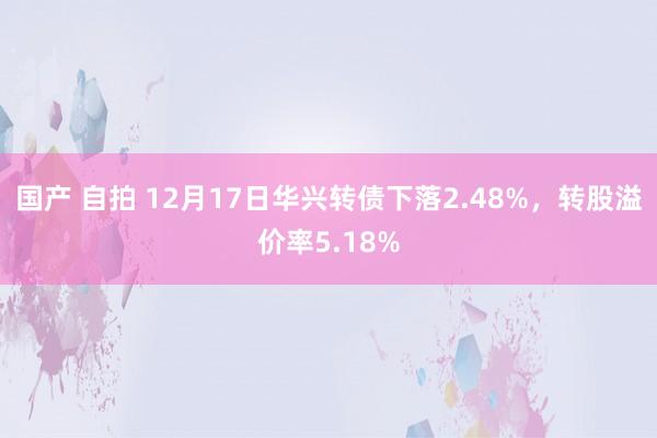 国产 自拍 12月17日华兴转债下落2.48%，转股溢价率5.18%