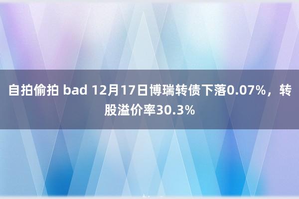 自拍偷拍 bad 12月17日博瑞转债下落0.07%，转股溢价率30.3%