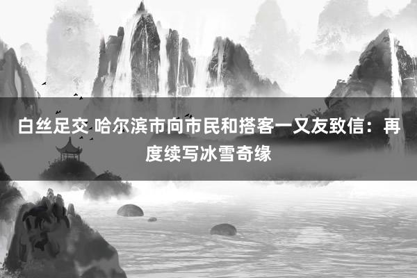 白丝足交 哈尔滨市向市民和搭客一又友致信：再度续写冰雪奇缘