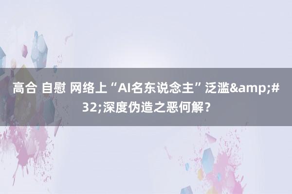 高合 自慰 网络上“AI名东说念主”泛滥&#32;深度伪造之恶何解？