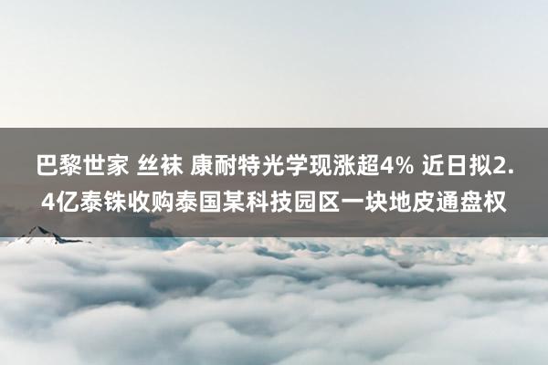 巴黎世家 丝袜 康耐特光学现涨超4% 近日拟2.4亿泰铢收购泰国某科技园区一块地皮通盘权